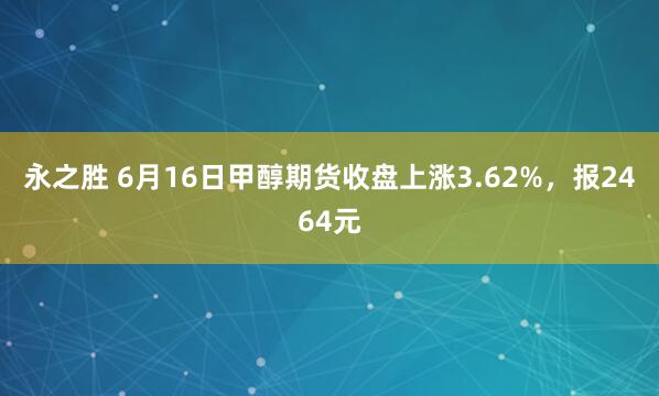 永之胜 6月16日甲醇期货收盘上涨3.62%，报2464元
