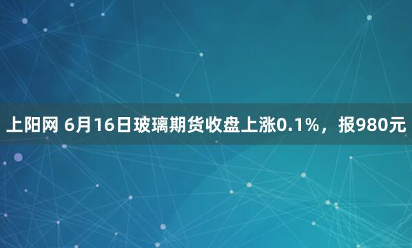 上阳网 6月16日玻璃期货收盘上涨0.1%，报980元