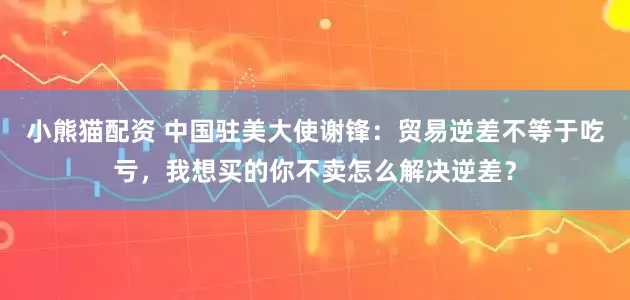 小熊猫配资 中国驻美大使谢锋：贸易逆差不等于吃亏，我想买的你不卖怎么解决逆差？