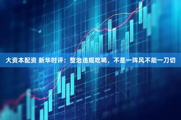 大资本配资 新华时评：整治违规吃喝，不是一阵风不能一刀切