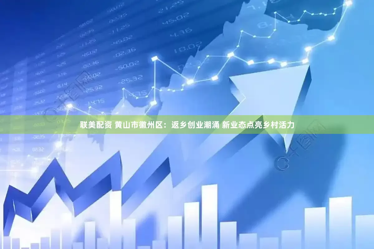 联美配资 黄山市徽州区：返乡创业潮涌 新业态点亮乡村活力