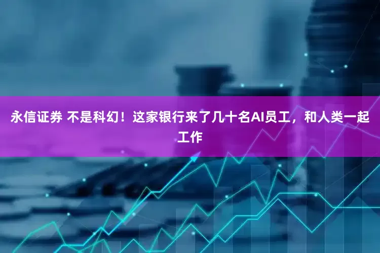 永信证券 不是科幻！这家银行来了几十名AI员工，和人类一起工作