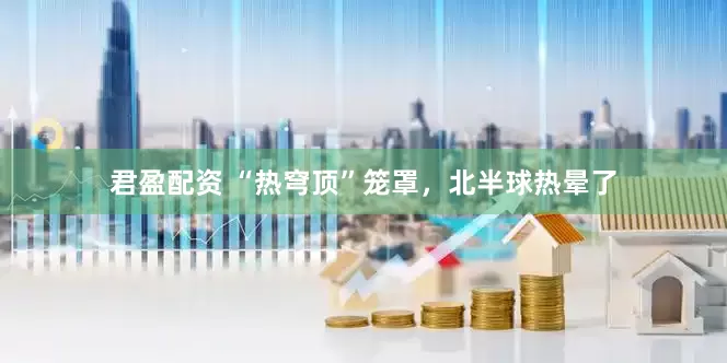 君盈配资 “热穹顶”笼罩，北半球热晕了