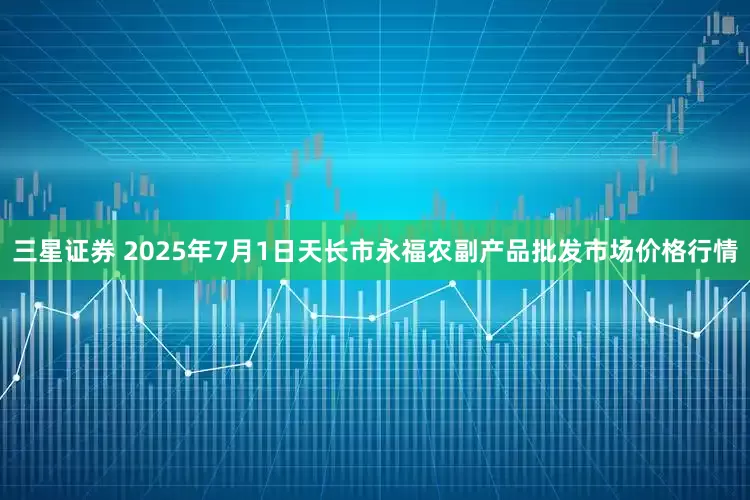 三星证券 2025年7月1日天长市永福农副产品批发市场价格行情