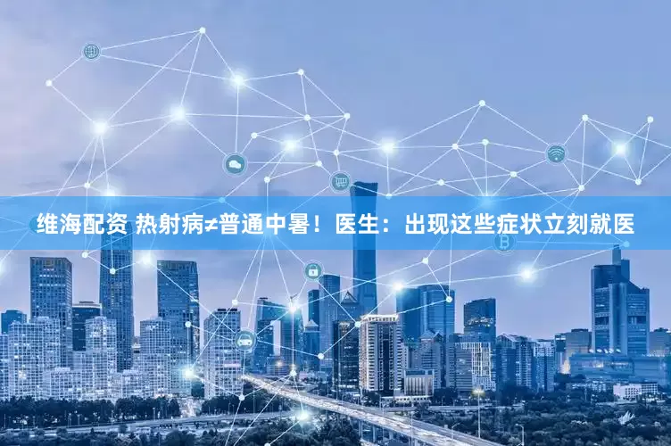 维海配资 热射病≠普通中暑！医生：出现这些症状立刻就医