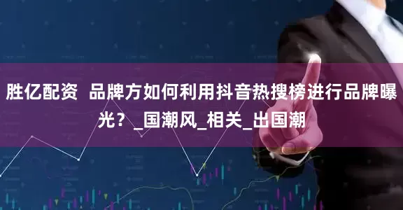 胜亿配资  品牌方如何利用抖音热搜榜进行品牌曝光？_国潮风_相关_出国潮