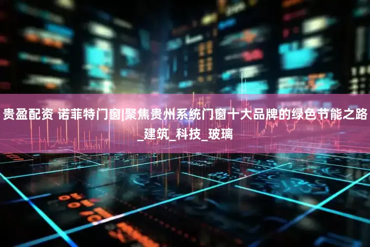 贵盈配资 诺菲特门窗|聚焦贵州系统门窗十大品牌的绿色节能之路_建筑_科技_玻璃