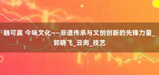 融可赢 今味文化——非遗传承与文创创新的先锋力量_郭晓飞_云岗_技艺