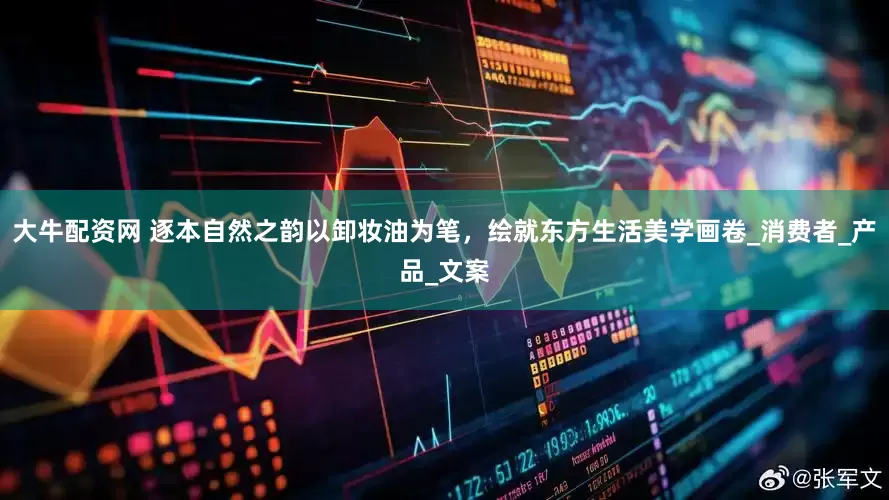 大牛配资网 逐本自然之韵以卸妆油为笔，绘就东方生活美学画卷_消费者_产品_文案