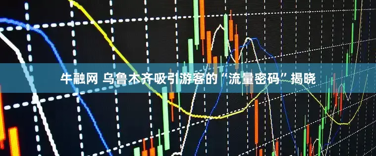 牛融网 乌鲁木齐吸引游客的“流量密码”揭晓