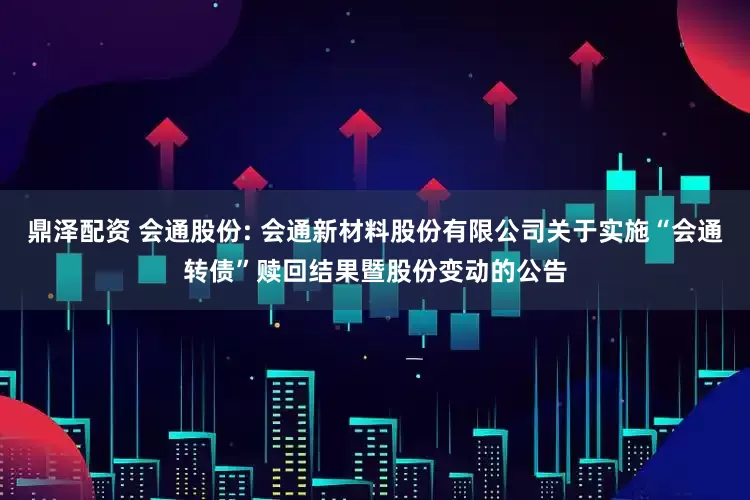 鼎泽配资 会通股份: 会通新材料股份有限公司关于实施“会通转债”赎回结果暨股份变动的公告