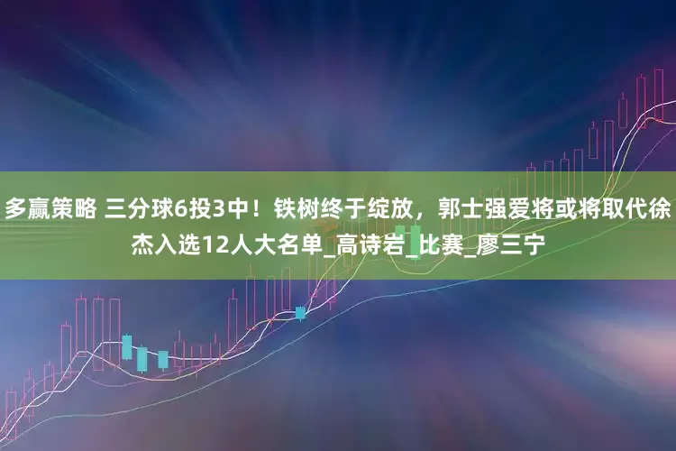 多赢策略 三分球6投3中！铁树终于绽放，郭士强爱将或将取代徐杰入选12人大名单_高诗岩_比赛_廖三宁