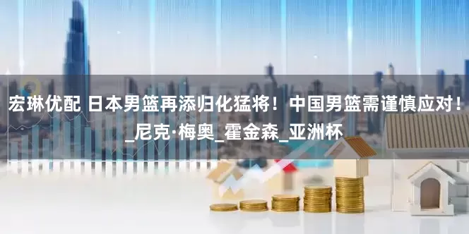 宏琳优配 日本男篮再添归化猛将！中国男篮需谨慎应对！_尼克·梅奥_霍金森_亚洲杯