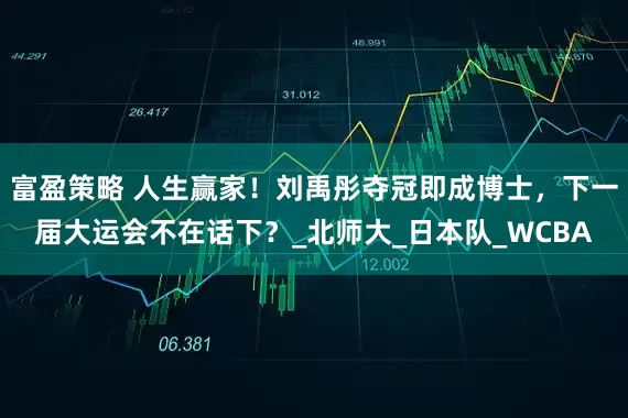 富盈策略 人生赢家！刘禹彤夺冠即成博士，下一届大运会不在话下？_北师大_日本队_WCBA