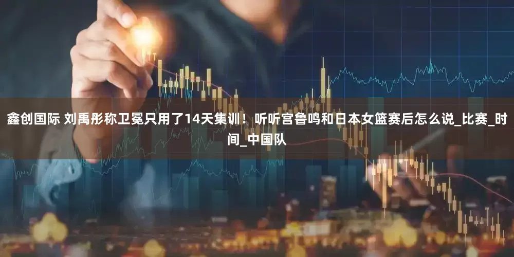 鑫创国际 刘禹彤称卫冕只用了14天集训！听听宫鲁鸣和日本女篮赛后怎么说_比赛_时间_中国队