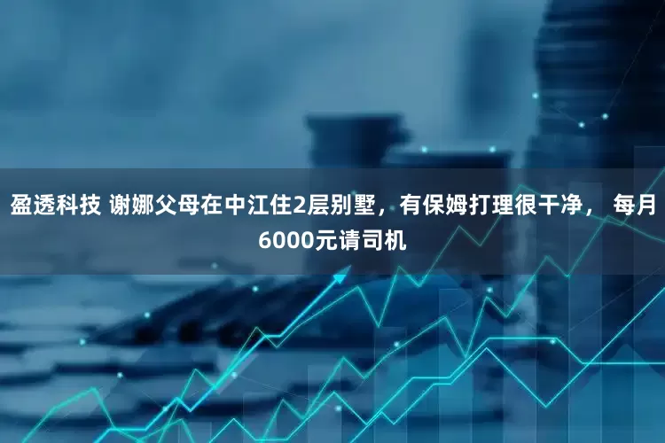 盈透科技 谢娜父母在中江住2层别墅，有保姆打理很干净， 每月6000元请司机