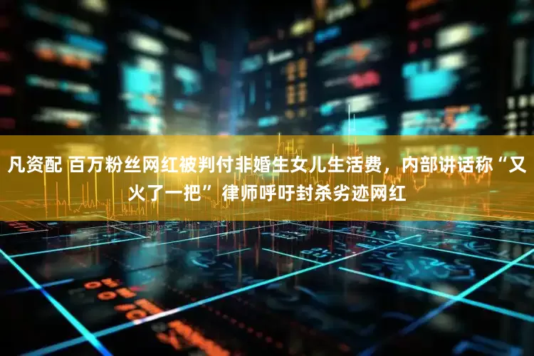 凡资配 百万粉丝网红被判付非婚生女儿生活费，内部讲话称“又火了一把” 律师呼吁封杀劣迹网红