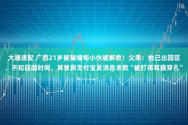 大通速配 广西21岁被骗缅甸小伙被解救！父亲：他已出园区，不知回国时间，其曾用支付宝发消息求救“被打得耳膜穿孔”