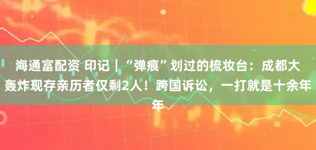 海通富配资 印记｜“弹痕”划过的梳妆台：成都大轰炸现存亲历者仅剩2人！跨国诉讼，一打就是十余年