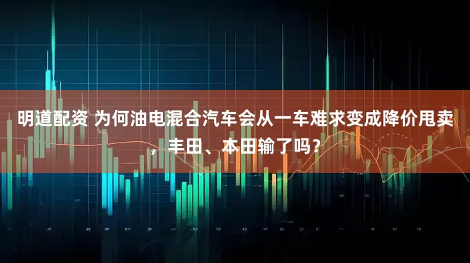 明道配资 为何油电混合汽车会从一车难求变成降价甩卖，丰田、本田输了吗？