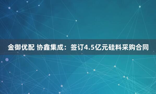 金御优配 协鑫集成：签订4.5亿元硅料采购合同