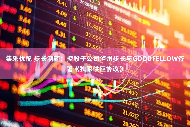 集采优配 步长制药：控股子公司泸州步长与GOODFELLOW签署《独家供应协议》
