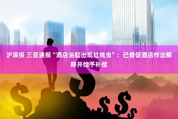 沪深投 三亚通报“酒店浴缸出现红线虫”：已督促酒店作出解释并给予补偿