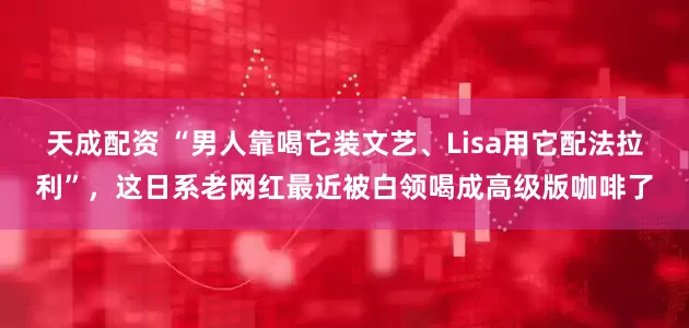 天成配资 “男人靠喝它装文艺、Lisa用它配法拉利”，这日系老网红最近被白领喝成高级版咖啡了