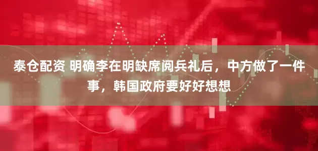 泰仓配资 明确李在明缺席阅兵礼后，中方做了一件事，韩国政府要好好想想