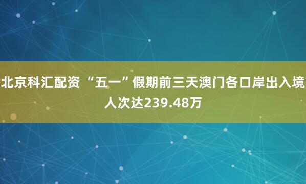 北京科汇配资 “五一”假期前三天澳门各口岸出入境人次达239.48万