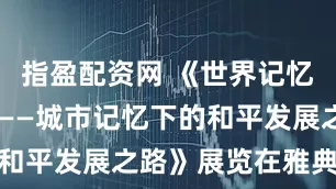 指盈配资网 《世界记忆 和平愿景——城市记忆下的和平发展之路》展览在雅典开幕