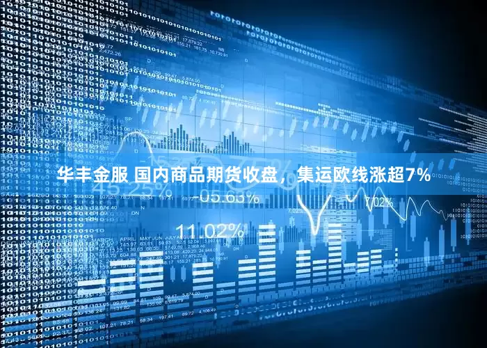 华丰金服 国内商品期货收盘，集运欧线涨超7%