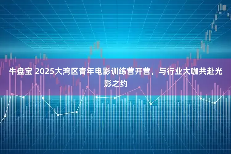 牛盘宝 2025大湾区青年电影训练营开营，与行业大咖共赴光影之约