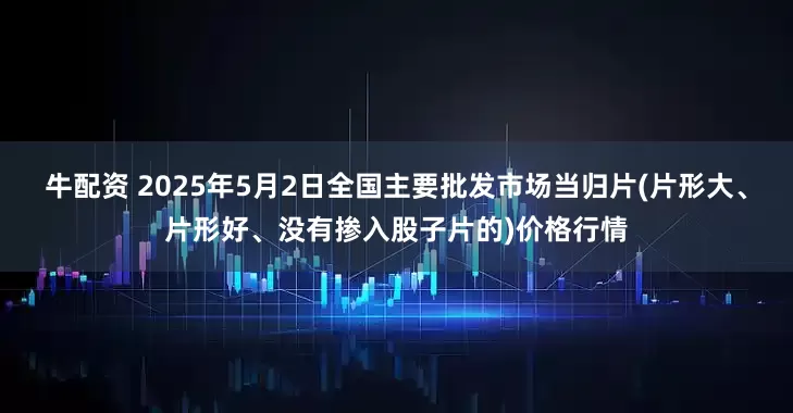 牛配资 2025年5月2日全国主要批发市场当归片(片形大、片形好、没有掺入股子片的)价格行情