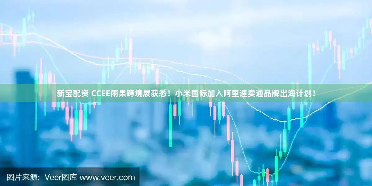 新宝配资 CCEE雨果跨境展获悉！小米国际加入阿里速卖通品牌出海计划！