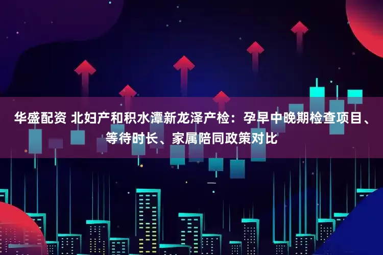华盛配资 北妇产和积水潭新龙泽产检:孕早中晚期检查项目、等待时长、家属陪同政策对比