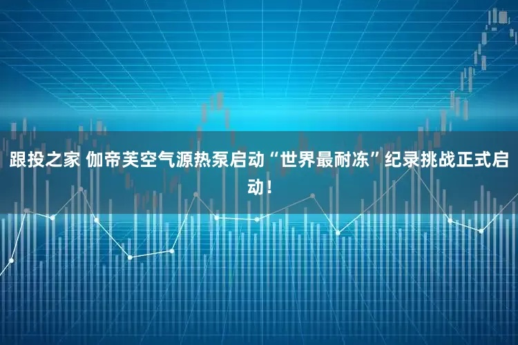 跟投之家 伽帝芙空气源热泵启动“世界最耐冻”纪录挑战正式启动！